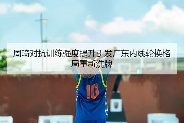 周琦对抗训练强度提升引发广东内线轮换格局重新洗牌